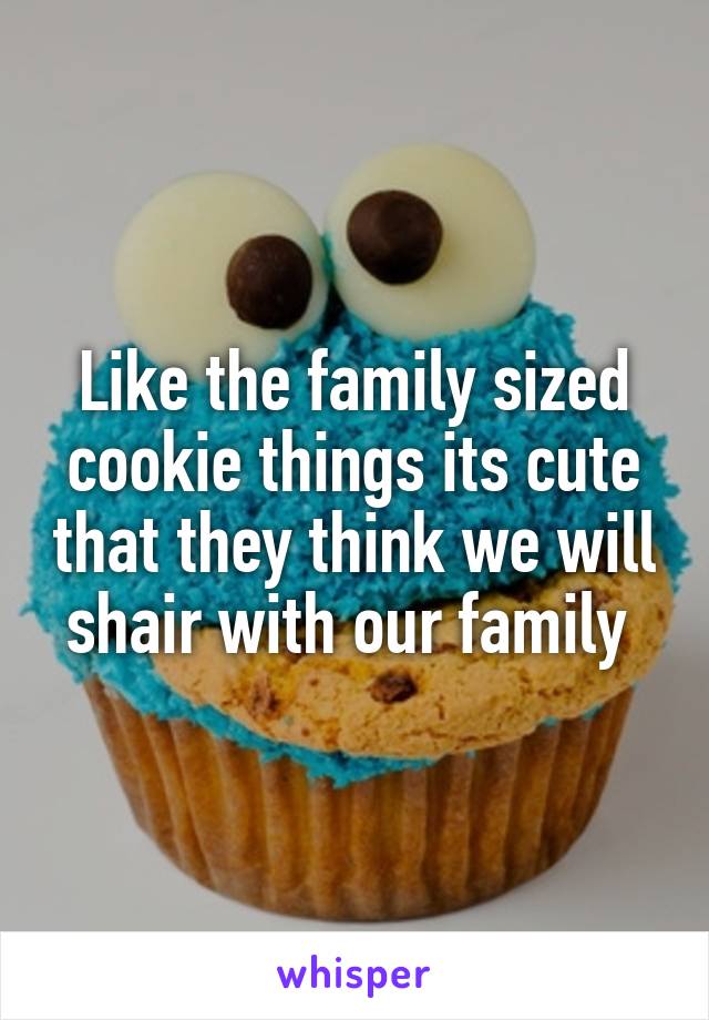 Like the family sized cookie things its cute that they think we will shair with our family 