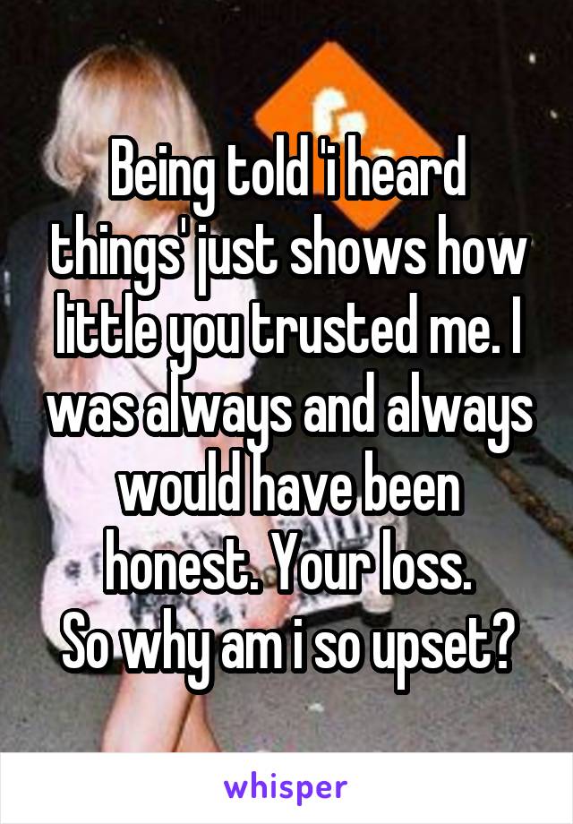 Being told 'i heard things' just shows how little you trusted me. I was always and always would have been honest. Your loss.
So why am i so upset?