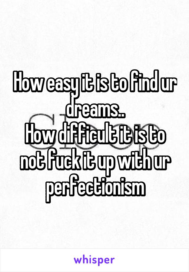 How easy it is to find ur dreams..
How difficult it is to not fuck it up with ur perfectionism