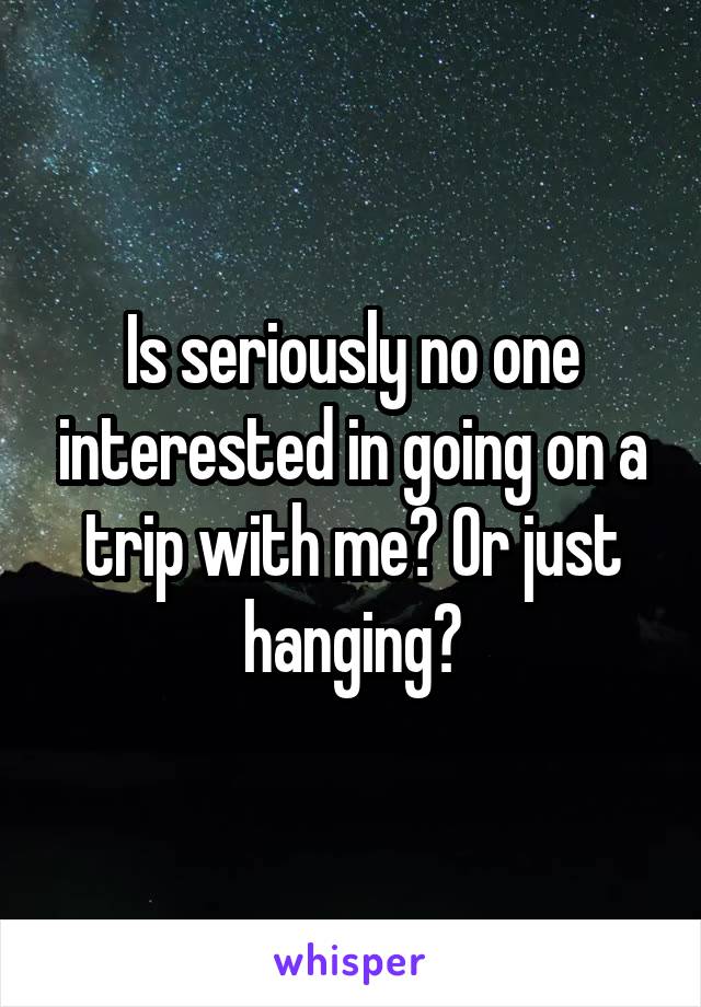 Is seriously no one interested in going on a trip with me? Or just hanging?