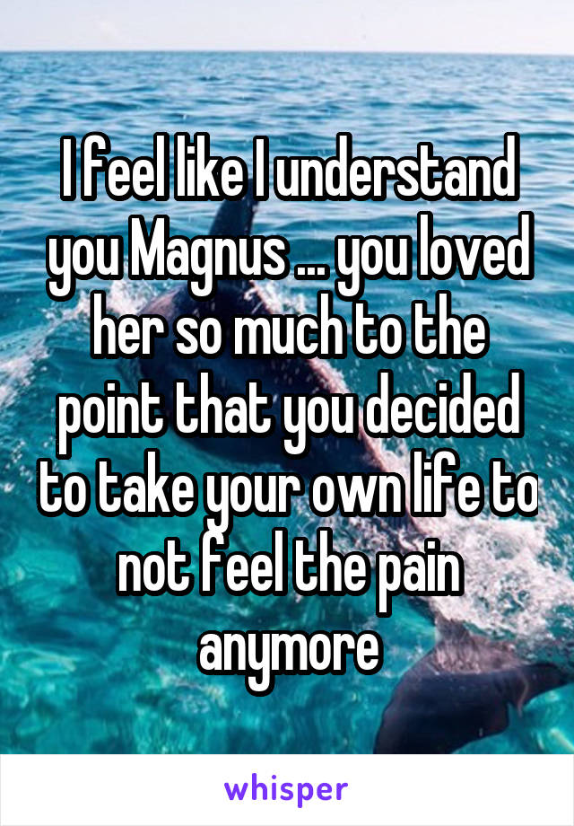 I feel like I understand you Magnus ... you loved her so much to the point that you decided to take your own life to not feel the pain anymore