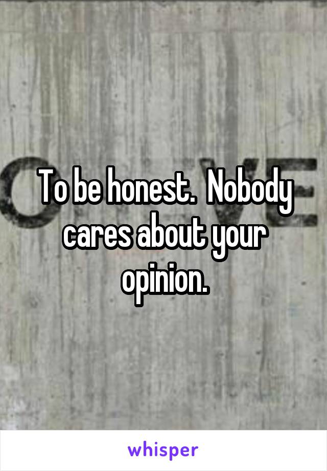 To be honest.  Nobody cares about your opinion.