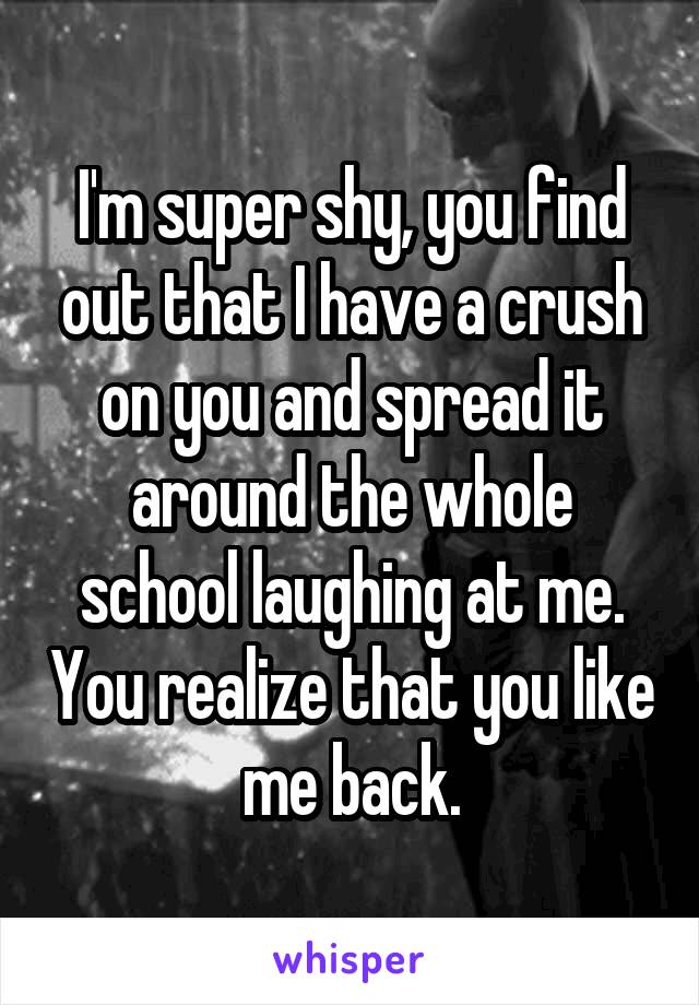 I'm super shy, you find out that I have a crush on you and spread it around the whole school laughing at me. You realize that you like me back.