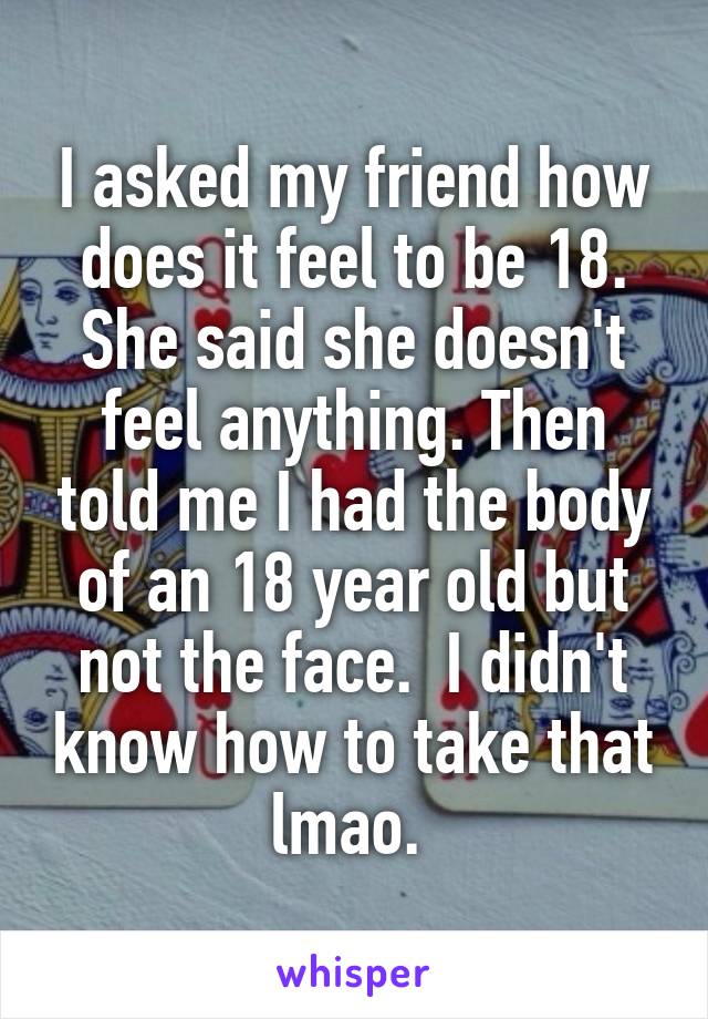 I asked my friend how does it feel to be 18. She said she doesn't feel anything. Then told me I had the body of an 18 year old but not the face.  I didn't know how to take that lmao. 