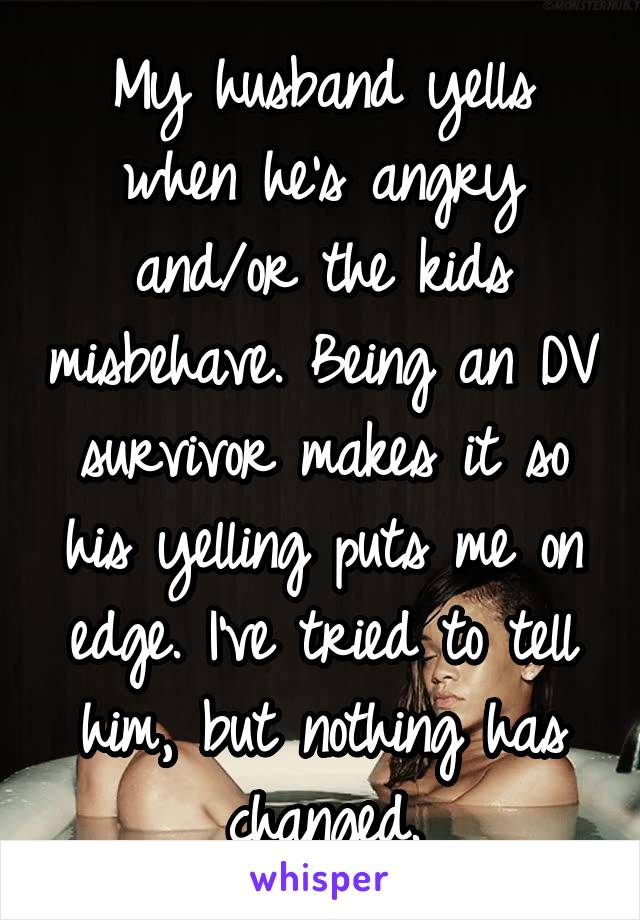 My husband yells when he's angry and/or the kids misbehave. Being an DV survivor makes it so his yelling puts me on edge. I've tried to tell him, but nothing has changed.