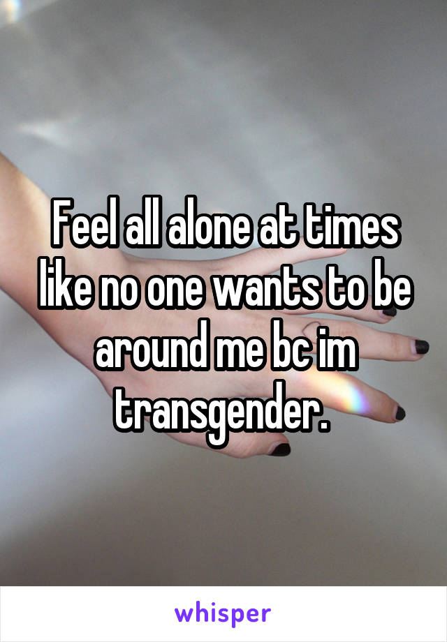 Feel all alone at times like no one wants to be around me bc im transgender. 