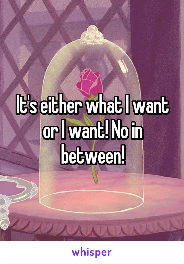 It's either what I want or I want! No in between!