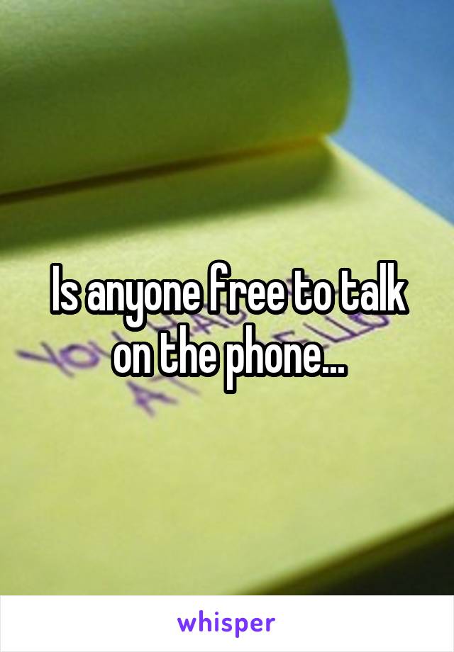 Is anyone free to talk on the phone...