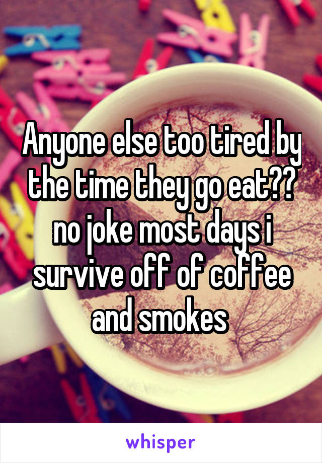 Anyone else too tired by the time they go eat?? no joke most days i survive off of coffee and smokes 