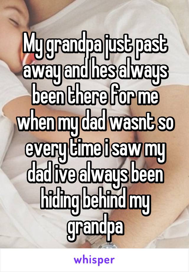 My grandpa just past away and hes always been there for me when my dad wasnt so every time i saw my dad ive always been hiding behind my grandpa