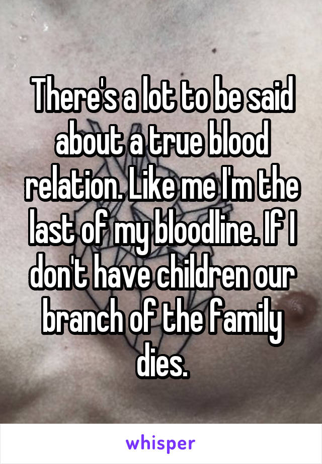 There's a lot to be said about a true blood relation. Like me I'm the last of my bloodline. If I don't have children our branch of the family dies.