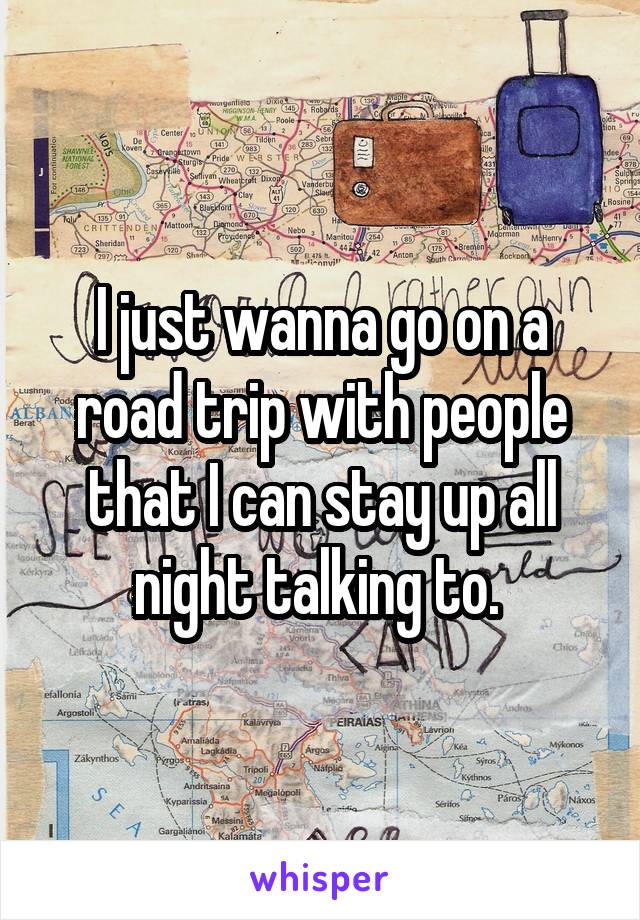 I just wanna go on a road trip with people that I can stay up all night talking to. 