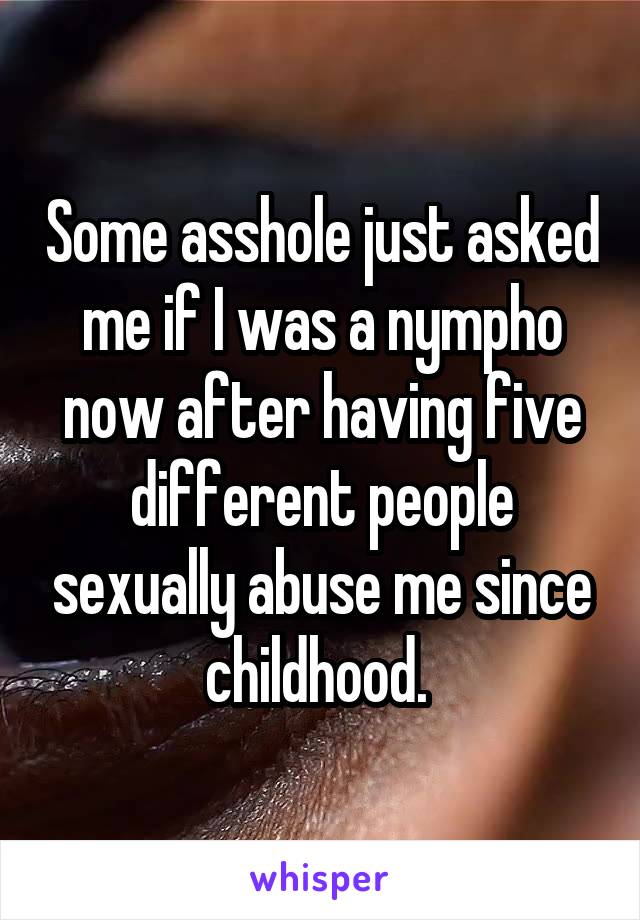 Some asshole just asked me if I was a nympho now after having five different people sexually abuse me since childhood. 