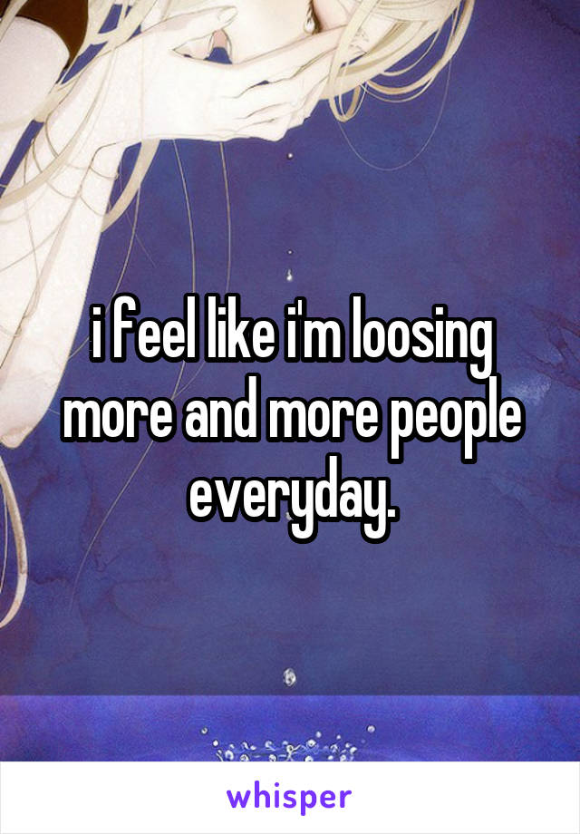 i feel like i'm loosing more and more people everyday.