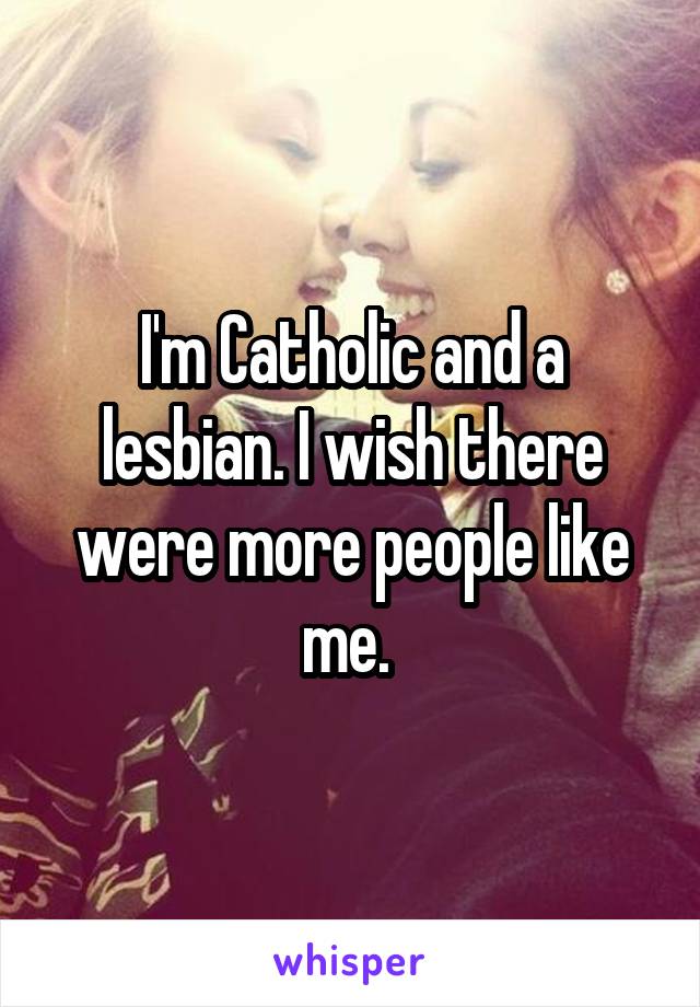 I'm Catholic and a lesbian. I wish there were more people like me. 