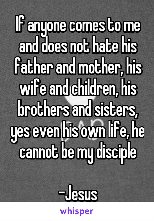 If anyone comes to me and does not hate his father and mother, his wife and children, his brothers and sisters, yes even his own life, he cannot be my disciple

-Jesus