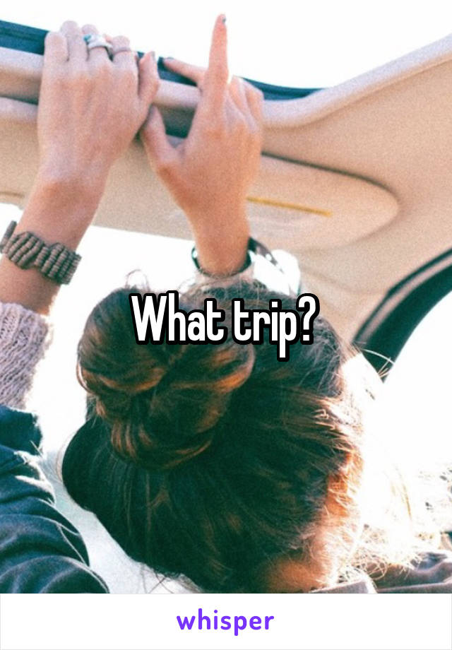 What trip? 