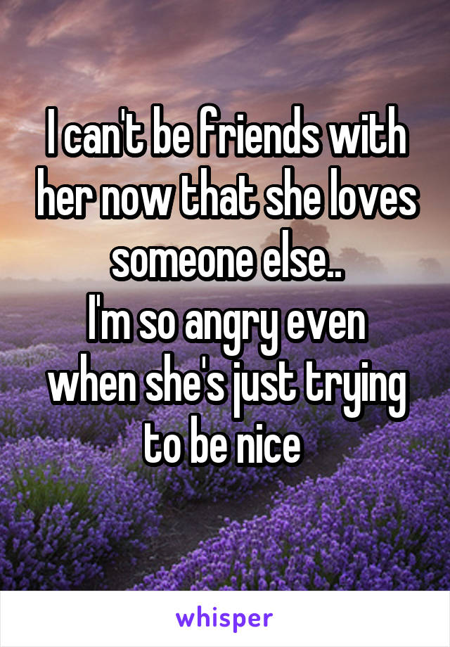 I can't be friends with her now that she loves someone else..
I'm so angry even when she's just trying to be nice 
