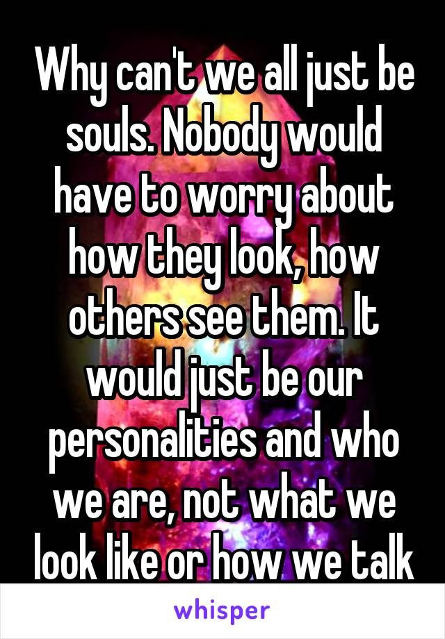 Why can't we all just be souls. Nobody would have to worry about how they look, how others see them. It would just be our personalities and who we are, not what we look like or how we talk