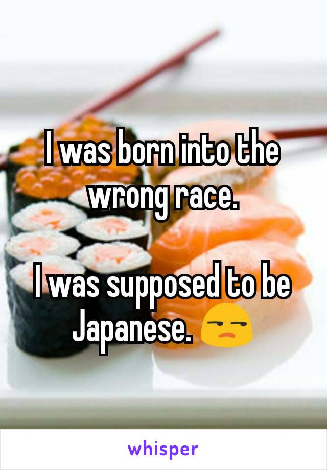 I was born into the wrong race.

I was supposed to be Japanese. 😒