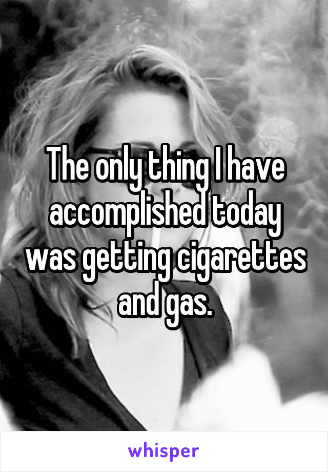 The only thing I have accomplished today was getting cigarettes and gas.