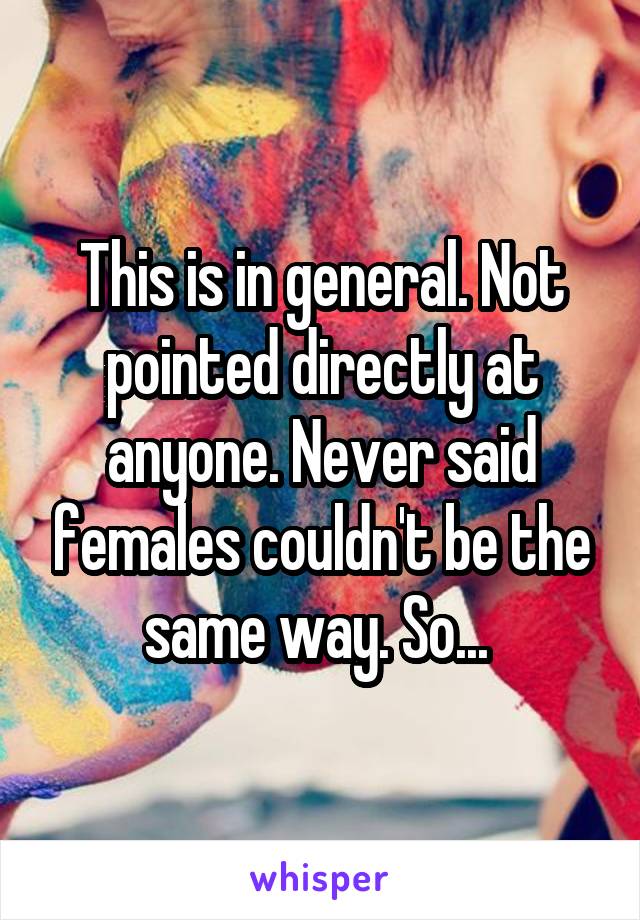 This is in general. Not pointed directly at anyone. Never said females couldn't be the same way. So... 