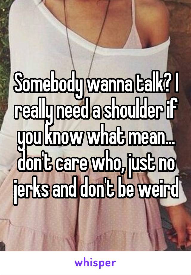 Somebody wanna talk? I really need a shoulder if you know what mean... don't care who, just no jerks and don't be weird