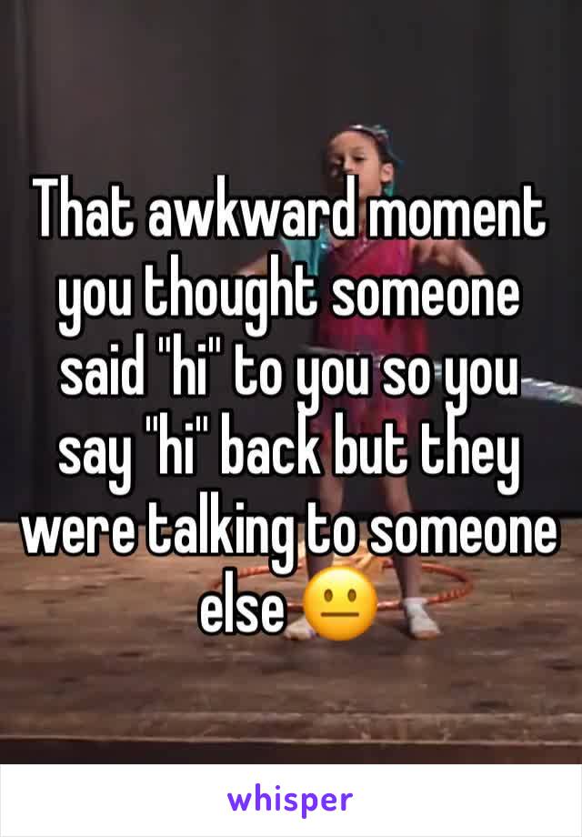 That awkward moment you thought someone said "hi" to you so you say "hi" back but they were talking to someone else 😐