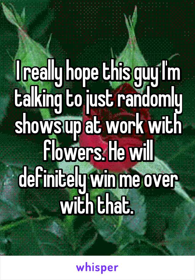 I really hope this guy I'm talking to just randomly shows up at work with flowers. He will definitely win me over with that. 