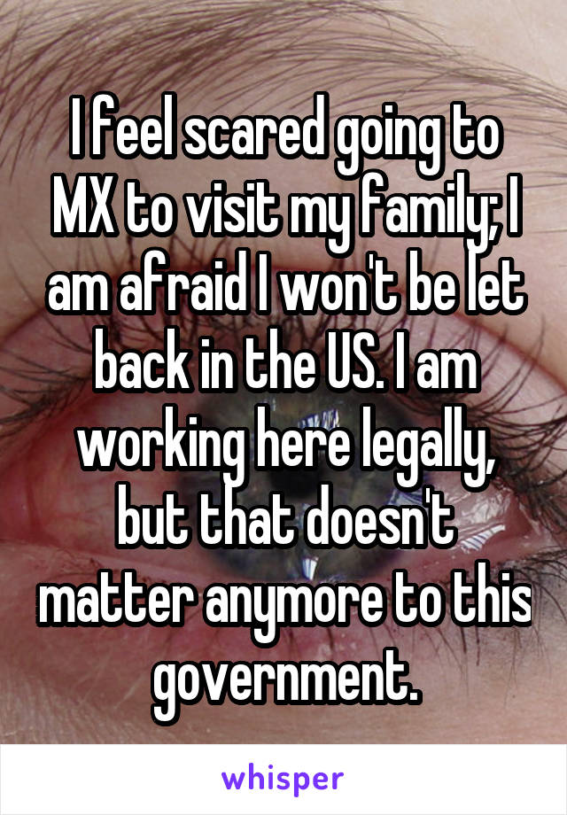 I feel scared going to MX to visit my family; I am afraid I won't be let back in the US. I am working here legally, but that doesn't matter anymore to this government.