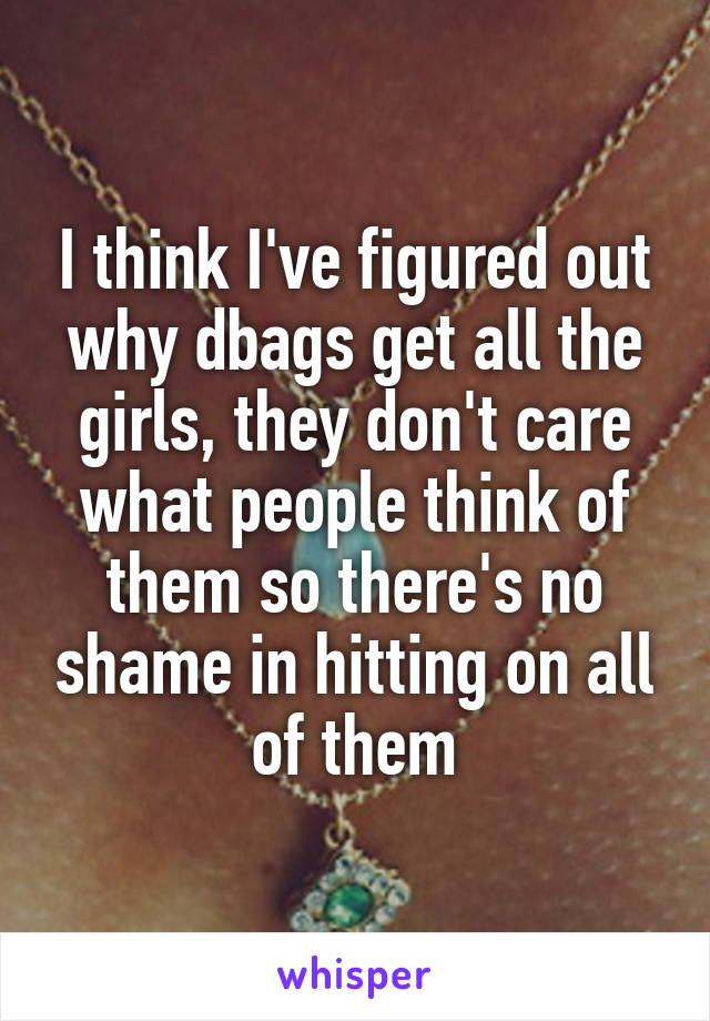 I think I've figured out why dbags get all the girls, they don't care what people think of them so there's no shame in hitting on all of them