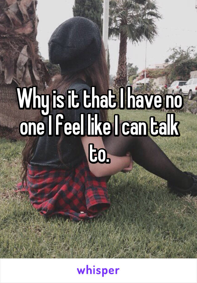 Why is it that I have no one I feel like I can talk to.
