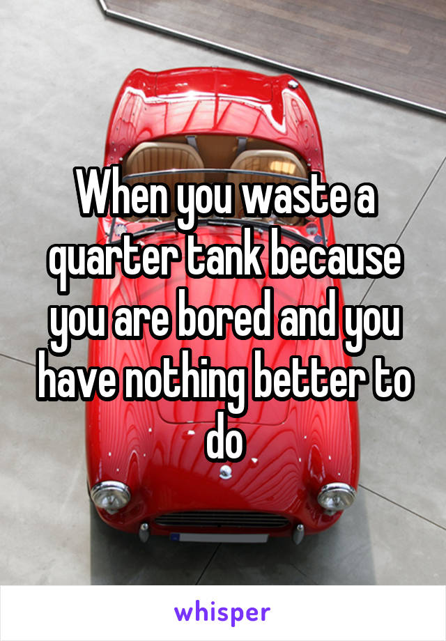 When you waste a quarter tank because you are bored and you have nothing better to do