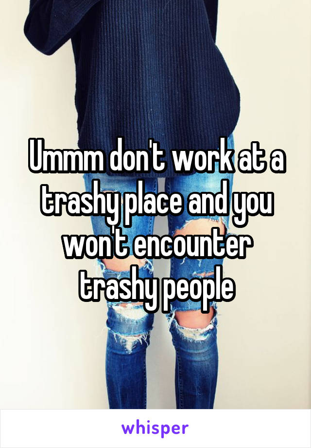 Ummm don't work at a trashy place and you won't encounter trashy people