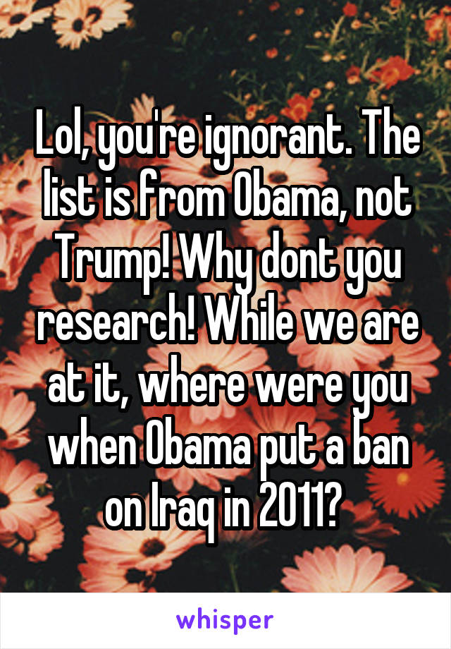 Lol, you're ignorant. The list is from Obama, not Trump! Why dont you research! While we are at it, where were you when Obama put a ban on Iraq in 2011? 