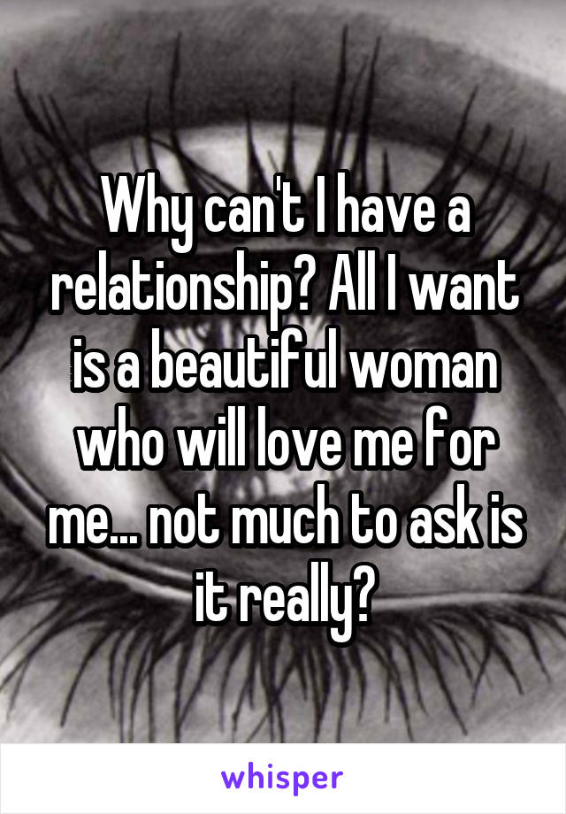 Why can't I have a relationship? All I want is a beautiful woman who will love me for me... not much to ask is it really?