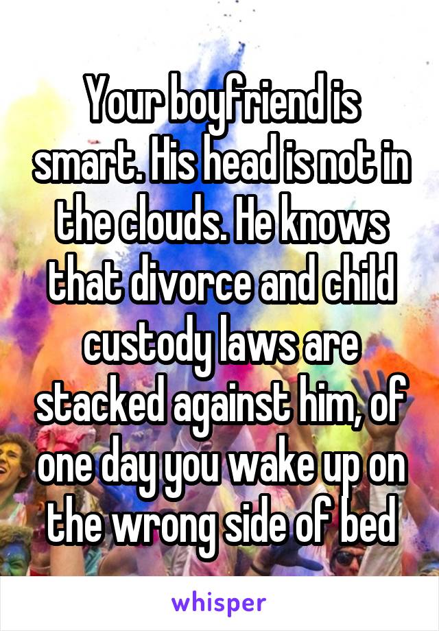 Your boyfriend is smart. His head is not in the clouds. He knows that divorce and child custody laws are stacked against him, of one day you wake up on the wrong side of bed