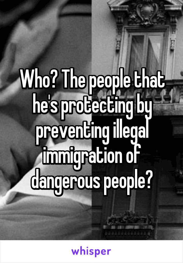 Who? The people that he's protecting by preventing illegal immigration of dangerous people?