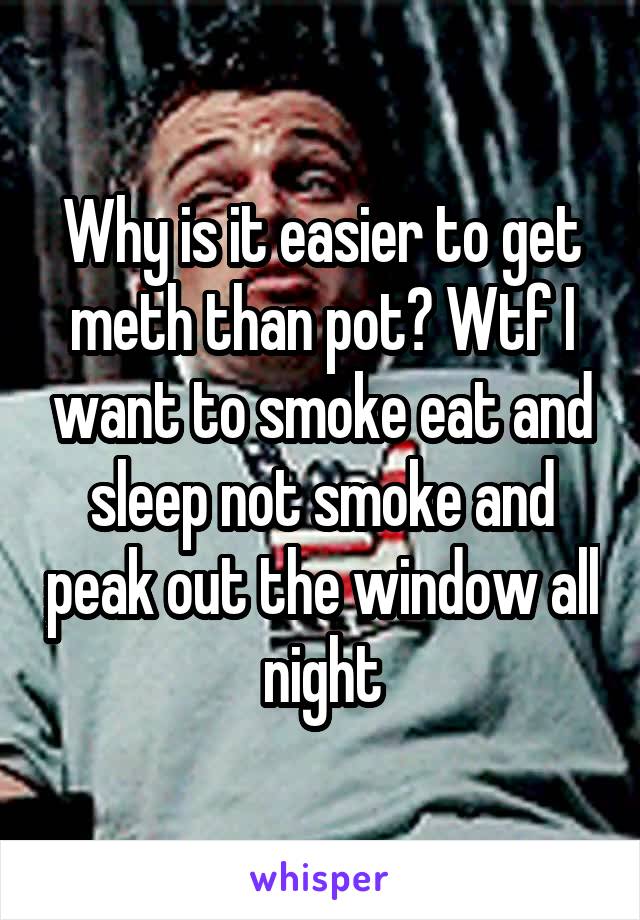 Why is it easier to get meth than pot? Wtf I want to smoke eat and sleep not smoke and peak out the window all night