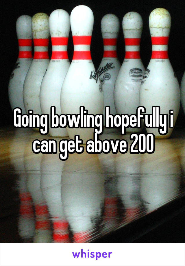 Going bowling hopefully i can get above 200