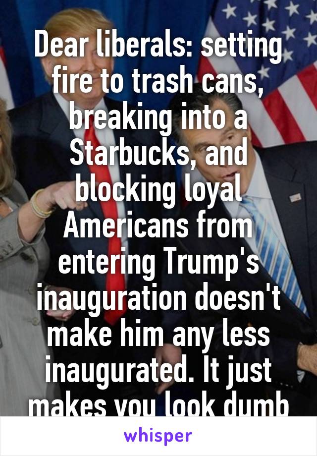 Dear liberals: setting fire to trash cans, breaking into a Starbucks, and blocking loyal Americans from entering Trump's inauguration doesn't make him any less inaugurated. It just makes you look dumb