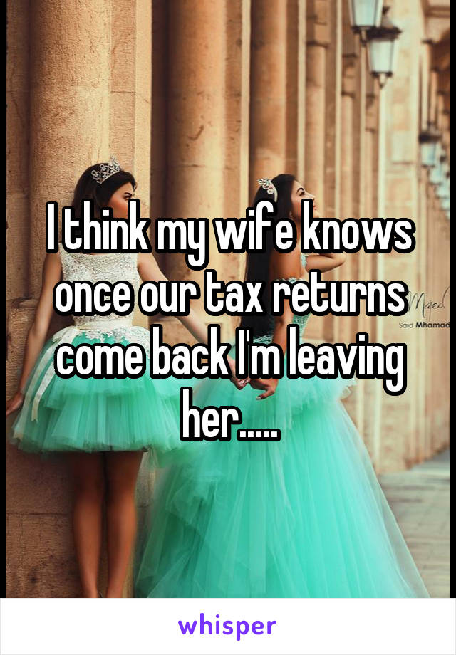 I think my wife knows once our tax returns come back I'm leaving her.....