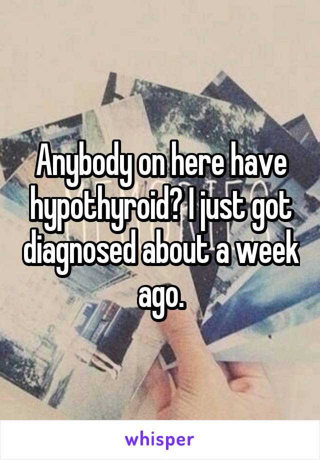 Anybody on here have hypothyroid? I just got diagnosed about a week ago.