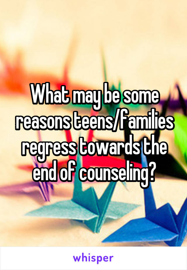 What may be some reasons teens/families regress towards the end of counseling?