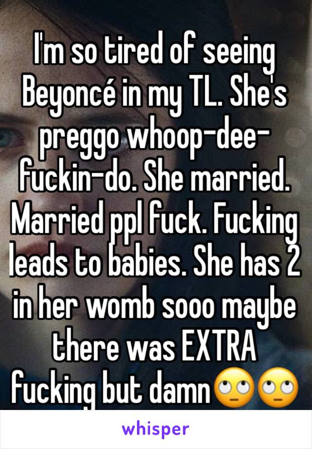 I'm so tired of seeing Beyoncé in my TL. She's preggo whoop-dee-fuckin-do. She married. Married ppl fuck. Fucking leads to babies. She has 2 in her womb sooo maybe there was EXTRA fucking but damn🙄🙄