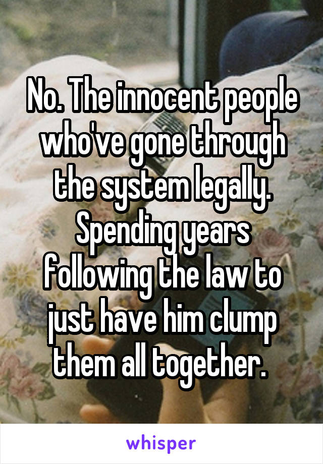 No. The innocent people who've gone through the system legally. Spending years following the law to just have him clump them all together. 