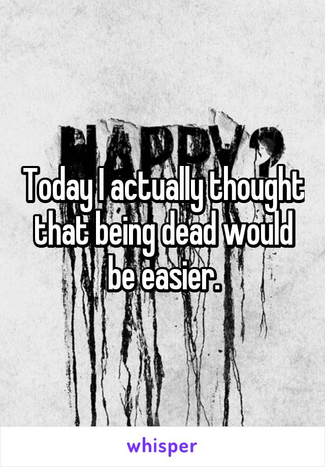 Today I actually thought that being dead would be easier.