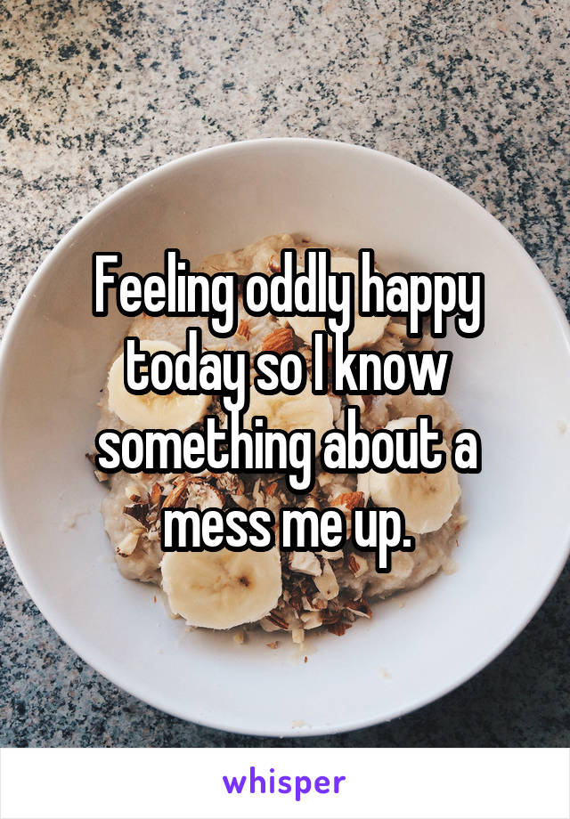 Feeling oddly happy today so I know something about a mess me up.