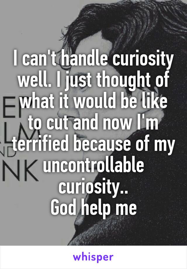 I can't handle curiosity well. I just thought of what it would be like to cut and now I'm terrified because of my uncontrollable curiosity..
God help me