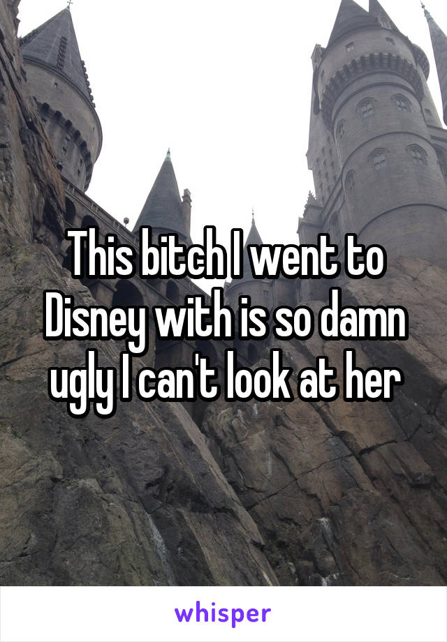 This bitch I went to Disney with is so damn ugly I can't look at her